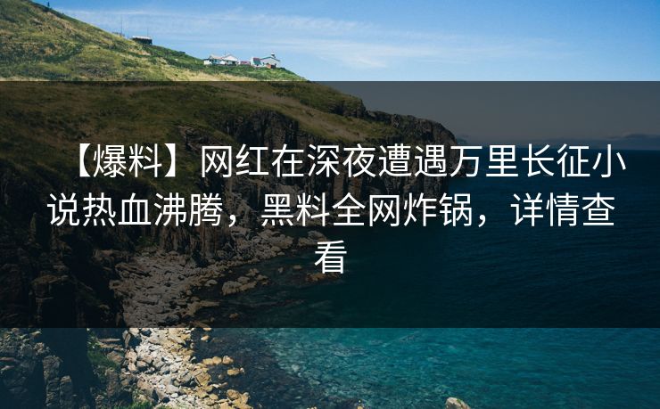 【爆料】网红在深夜遭遇万里长征小说热血沸腾，黑料全网炸锅，详情查看