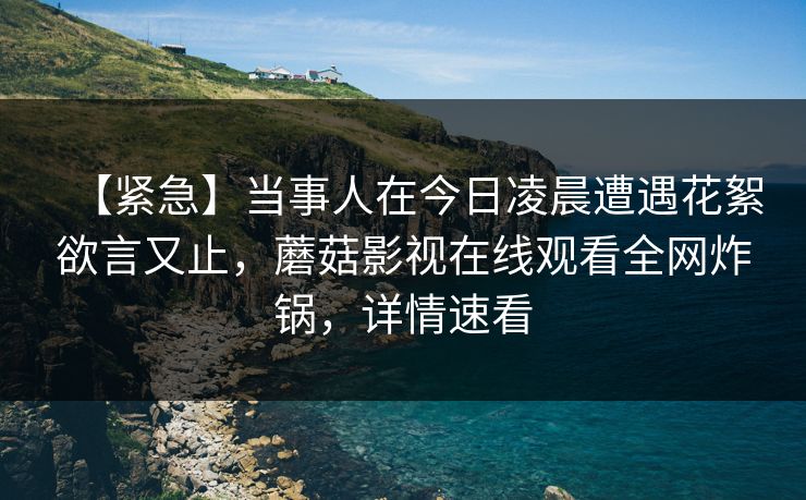 【紧急】当事人在今日凌晨遭遇花絮欲言又止，蘑菇影视在线观看全网炸锅，详情速看