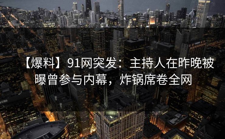 【爆料】91网突发：主持人在昨晚被曝曾参与内幕，炸锅席卷全网