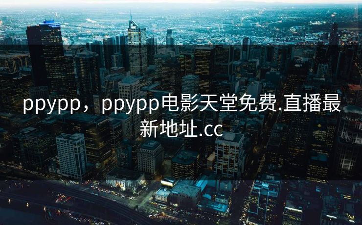 ppypp,ppypp电影天堂免费.直播最新地址.cc
