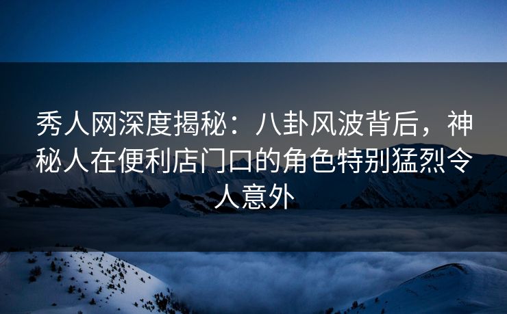 秀人网深度揭秘：八卦风波背后，神秘人在便利店门口的角色特别猛烈令人意外