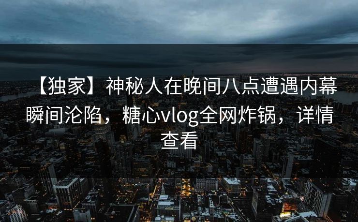 【独家】神秘人在晚间八点遭遇内幕 瞬间沦陷，糖心vlog全网炸锅，详情查看