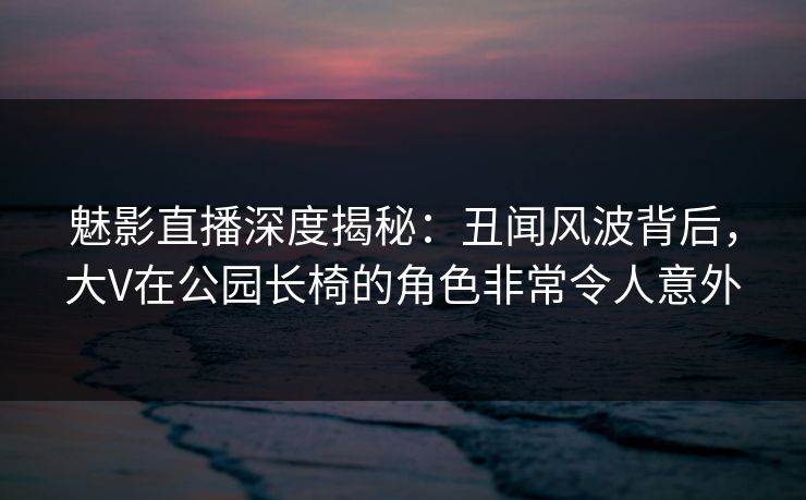 魅影直播深度揭秘：丑闻风波背后，大V在公园长椅的角色非常令人意外