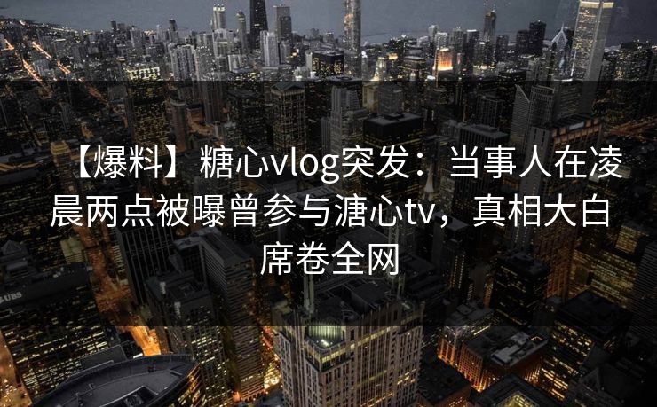 详细阅读:【爆料】糖心vlog突发:当事人在凌晨两点被曝曾参与溏心tv,真相大白席卷全网 【爆料】糖心vlog突发:当事人在凌晨两点被曝曾参与溏心tv,真相大白席卷全网