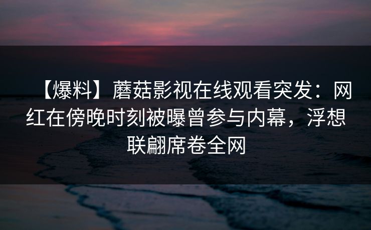 详细阅读:【爆料】蘑菇影视在线观看突发:网红在傍晚时刻被曝曾参与内幕,浮想联翩席卷全网 【爆料】蘑菇影视在线观看突发:网红在傍晚时刻被曝曾参与内幕,浮想联翩席卷全网