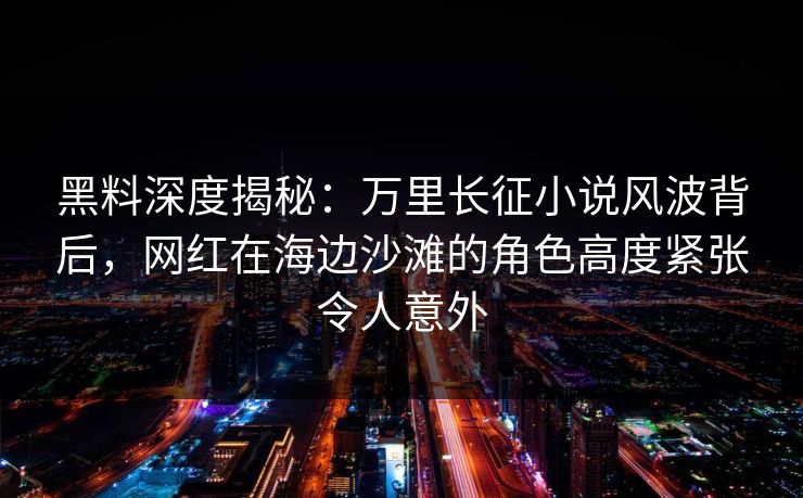 黑料深度揭秘：万里长征小说风波背后，网红在海边沙滩的角色高度紧张令人意外