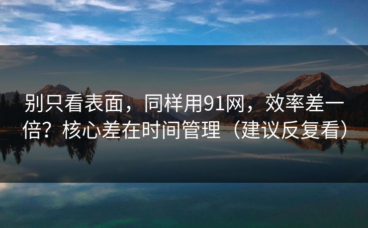 别只看表面，同样用91网，效率差一倍？核心差在时间管理（建议反复看）