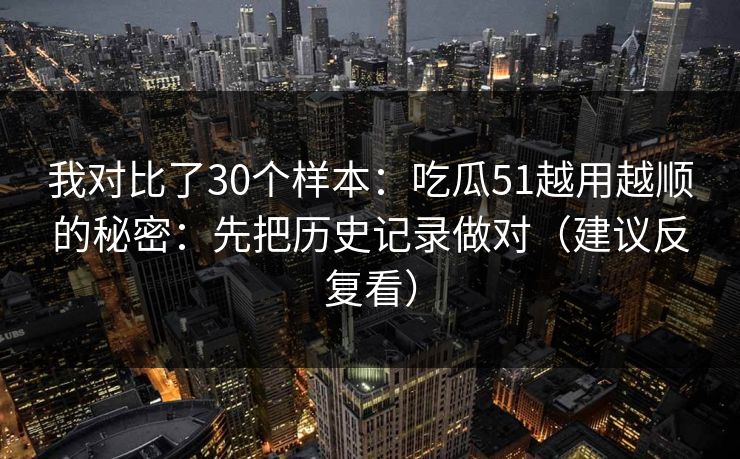 我对比了30个样本：吃瓜51越用越顺的秘密：先把历史记录做对（建议反复看）